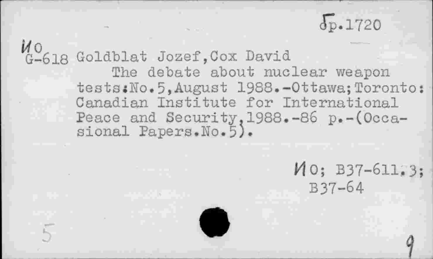 ﻿Ip.1720
G-618 Goldblat Jozef,Cox David
The debate about nuclear weapon tests«No.5,August 1988.-Ottawa;Toronto: Canadian Institute for International Peace and Security.1988.-86 p.-(Occasional Papers.No.5)•
H0; B37-611.3;
B37-64